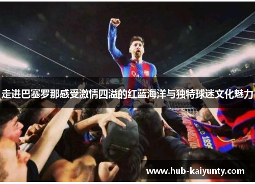 走进巴塞罗那感受激情四溢的红蓝海洋与独特球迷文化魅力