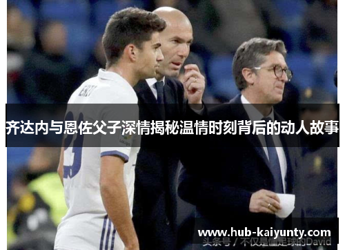 齐达内与恩佐父子深情揭秘温情时刻背后的动人故事 齐达内与恩佐父子深情揭秘温情时刻背后的动人故事