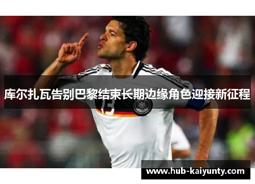 库尔扎瓦告别巴黎结束长期边缘角色迎接新征程 库尔扎瓦告别巴黎结束长期边缘角色迎接新征程