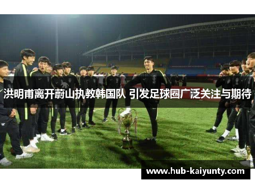 洪明甫离开蔚山执教韩国队 引发足球圈广泛关注与期待