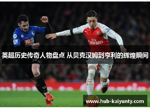 英超历史传奇人物盘点 从贝克汉姆到亨利的辉煌瞬间