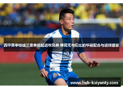 西甲赛季锋线三重奏掀起进攻风暴 展现无与伦比的华丽配合与进球盛宴